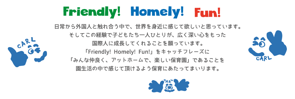 日常から外国人と触れ合う中で、世界を身近に感じて欲しいと思っています。そしてこの経験で子どもたち一人ひとりが、広く深い心をもった国際人に成長してくれることを願っています。「Friendly!Homely!Fun!」をキャッチフレーズに「みんな仲良く、アットホームで、楽しい保育園」であることを園生活の中で感じて頂けるよう保育にあたってまいります。