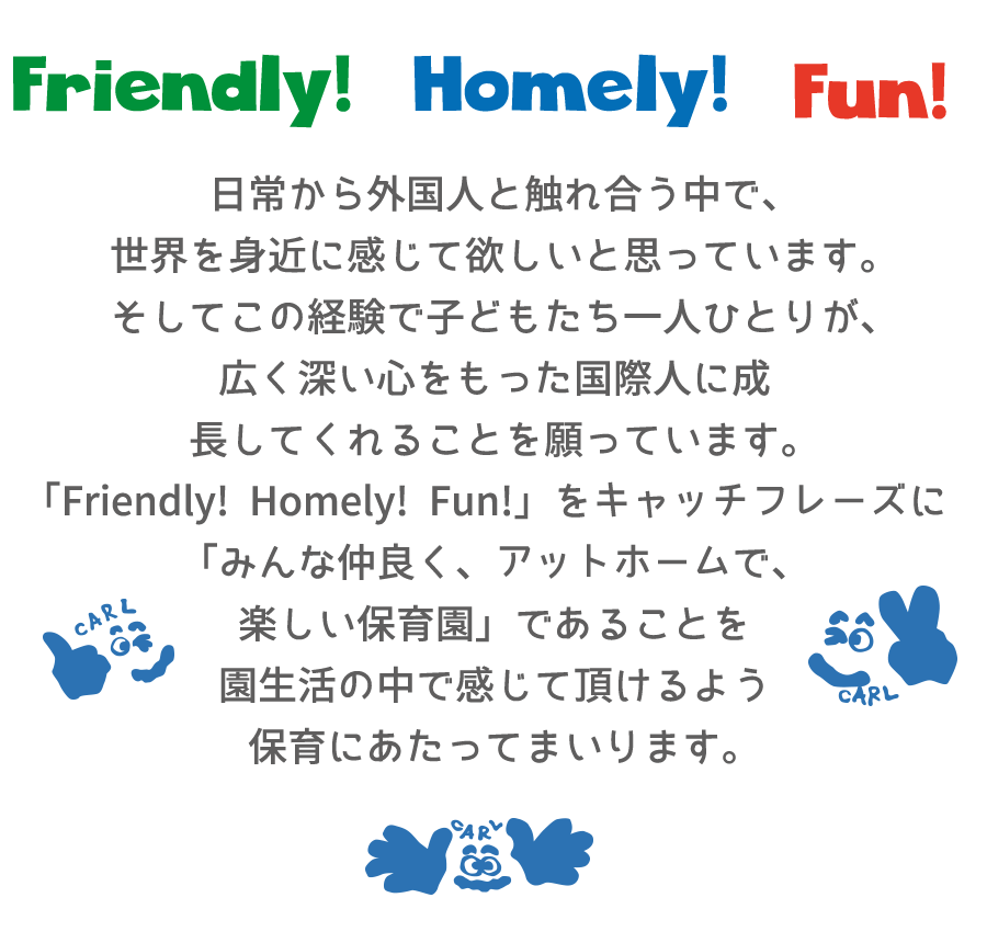 日常から外国人と触れ合う中で、世界を身近に感じて欲しいと思っています。そしてこの経験で子どもたち一人ひとりが、広く深い心をもった国際人に成長してくれることを願っています。「Friendly!Homely!Fun!」をキャッチフレーズに「みんな仲良く、アットホームで、楽しい保育園」であることを園生活の中で感じて頂けるよう保育にあたってまいります。